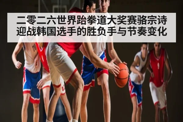 二零二六世界跆拳道大奖赛骆宗诗迎战韩国选手的胜负手与节奏变化