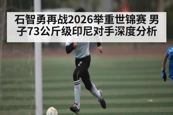 石智勇再战2026举重世锦赛 男子73公斤级印尼对手深度分析